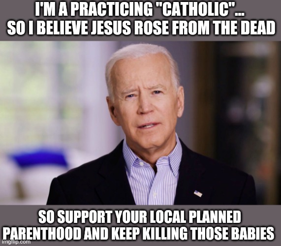 Joe Biden 2020 | I'M A PRACTICING "CATHOLIC"...  SO I BELIEVE JESUS ROSE FROM THE DEAD; SO SUPPORT YOUR LOCAL PLANNED PARENTHOOD AND KEEP KILLING THOSE BABIES | image tagged in joe biden 2020 | made w/ Imgflip meme maker