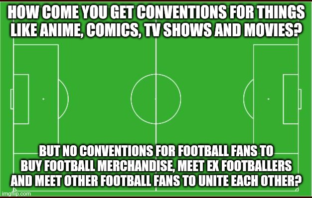 Something to think about | HOW COME YOU GET CONVENTIONS FOR THINGS LIKE ANIME, COMICS, TV SHOWS AND MOVIES? BUT NO CONVENTIONS FOR FOOTBALL FANS TO BUY FOOTBALL MERCHANDISE, MEET EX FOOTBALLERS AND MEET OTHER FOOTBALL FANS TO UNITE EACH OTHER? | image tagged in soccer,memes,football | made w/ Imgflip meme maker