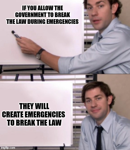 Jim Halpert White board template | IF YOU ALLOW THE GOVERNMENT TO BREAK THE LAW DURING EMERGENCIES; THEY WILL CREATE EMERGENCIES 
TO BREAK THE LAW | image tagged in jim halpert white board template,liberal hypocrisy,laws | made w/ Imgflip meme maker