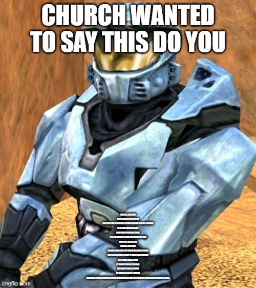 Church RvB Season 1 | CHURCH WANTED TO SAY THIS DO YOU; ROSES ARE RED

AND VIOLETS ARE BLUE

ONE DAY WE'LL CRUISE DOWN BLOOD GULCH AVENUE

IT'S RED VERSUS RED

AND BLUE VERSUS BLUE

IT'S I AGAINST I AND ME AGAINST YOU

VIOLETS ARE BLUE

ROSES ARE RED

LIVING LIKE THIS WE WERE ALREADY DEAD

HOP IN MY CAR IT DON'T HAVE ANY DOORS

IT'S BUILT LIKE A CAT

IT LANDS ON ALL FOURS

MY CAR'S LIKE A PUMA

IT DRIVES ON ALL FOURS

SOURCE: HTTP://WWW.LYRICSONDEMAND.COM/TVTHEMES/REDVSBLUELYRICS.HTML | image tagged in church rvb season 1 | made w/ Imgflip meme maker