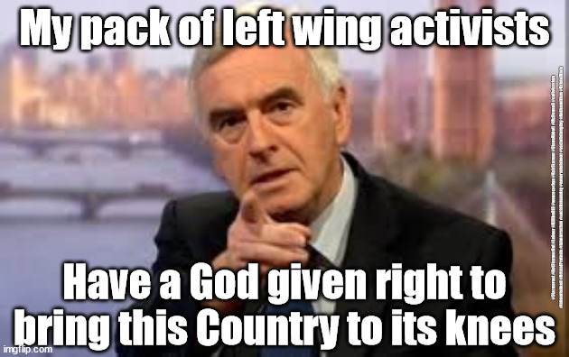Labour's Left Wing Activists | My pack of left wing activists; #Starmerout #GetStarmerOut #Labour #KilltheBill #wearecorbyn #KeirStarmer #DianeAbbott #McDonnell #cultofcorbyn #labourisdead #BristolProtests #labourracism #socialistsunday #nevervotelabour #socialistanyday #Antisemitism #BristolRiots; Have a God given right to bring this Country to its knees | image tagged in bristol protests riots,labourisdead cultofcorbyn,police crime sentencing and courts bill,corbyn mcdonnell starmer,getstarmerout | made w/ Imgflip meme maker