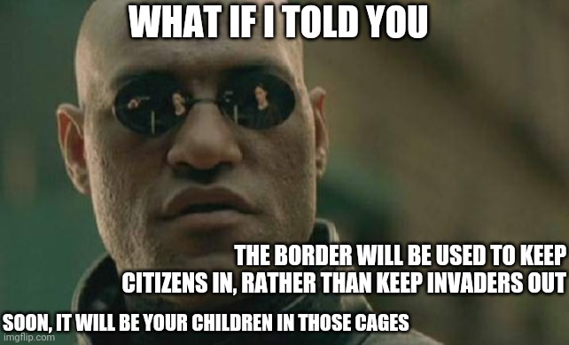 Papers, please. | WHAT IF I TOLD YOU; THE BORDER WILL BE USED TO KEEP CITIZENS IN, RATHER THAN KEEP INVADERS OUT; SOON, IT WILL BE YOUR CHILDREN IN THOSE CAGES | image tagged in memes,matrix morpheus,what if i told you,border wall,fema,border | made w/ Imgflip meme maker