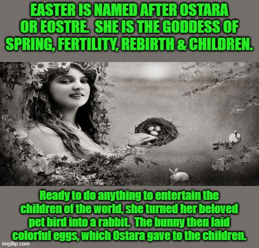 The story of the Easter bunny | EASTER IS NAMED AFTER OSTARA OR EOSTRE.  SHE IS THE GODDESS OF SPRING, FERTILITY, REBIRTH & CHILDREN. Ready to do anything to entertain the children of the world, she turned her beloved pet bird into a rabbit.  The bunny then laid colorful eggs, which Ostara gave to the children. | image tagged in goddess easter,holiday,spring,pagan | made w/ Imgflip meme maker