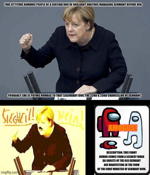 merkelhitler | THIS ATTITUDE REMINDS PEOPLE OF A CERTAIN DUO OF BRILLIANT ORATORS MANAGING GERMANY BEFORE HER. PROBABLY SHE IS PAYING HOMAGE TO THAT LEGENDARY DUO, THE 22ND & 23RD CHANCELLOR OF GERMANY. AMOGUS! DESCRIPTION: THIS FUNNY HUMOR COMES FROM A SCENERY WHEN DA GHOSTS OF THE OLD GERMANY ARE MANIFESTING IN THE FORM OF THE CHIEF MINISTER OF GERMANY NOW. | image tagged in memes,angela merkel,socialism | made w/ Imgflip meme maker