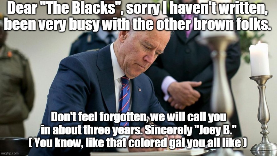 Joey B. remembers his Homies | Dear "The Blacks", sorry I haven't written, been very busy with the other brown folks. Don't feel forgotten, we will call you in about three years. Sincerely "Joey B." ( You know, like that colored gal you all like ) | image tagged in memes | made w/ Imgflip meme maker