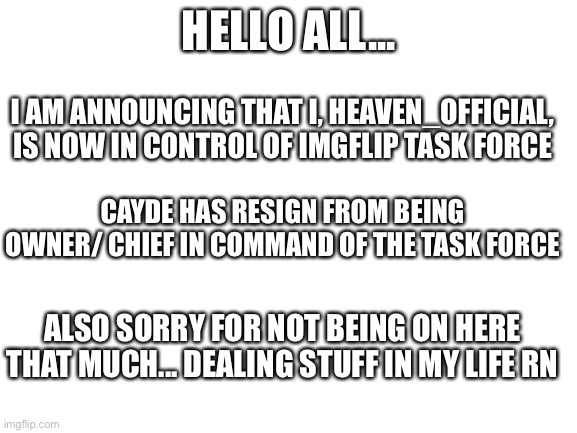 Announcement from Heaven/ Chief of Command | HELLO ALL... I AM ANNOUNCING THAT I, HEAVEN_OFFICIAL, IS NOW IN CONTROL OF IMGFLIP TASK FORCE; CAYDE HAS RESIGN FROM BEING OWNER/ CHIEF IN COMMAND OF THE TASK FORCE; ALSO SORRY FOR NOT BEING ON HERE THAT MUCH... DEALING STUFF IN MY LIFE RN | image tagged in blank white template | made w/ Imgflip meme maker