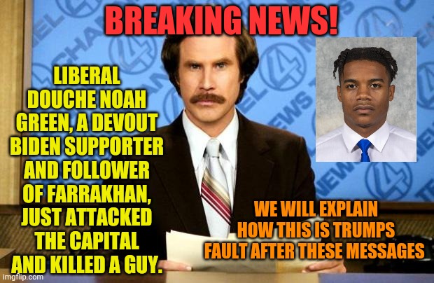 BREAKING NEWS | LIBERAL DOUCHE NOAH GREEN, A DEVOUT BIDEN SUPPORTER AND FOLLOWER OF FARRAKHAN, JUST ATTACKED THE CAPITAL AND KILLED A GUY. BREAKING NEWS! WE WILL EXPLAIN HOW THIS IS TRUMPS FAULT AFTER THESE MESSAGES | image tagged in breaking news | made w/ Imgflip meme maker