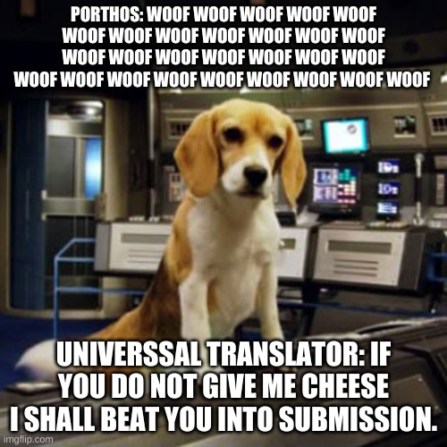Captain Archer's Beagle Porthos | PORTHOS: WOOF WOOF WOOF WOOF WOOF WOOF WOOF WOOF WOOF WOOF WOOF WOOF WOOF WOOF WOOF WOOF WOOF WOOF WOOF WOOF WOOF WOOF WOOF WOOF WOOF WOOF WOOF WOOF; UNIVERSSAL TRANSLATOR: IF YOU DO NOT GIVE ME CHEESE I SHALL BEAT YOU INTO SUBMISSION. | image tagged in captain archer's beagle porthos | made w/ Imgflip meme maker
