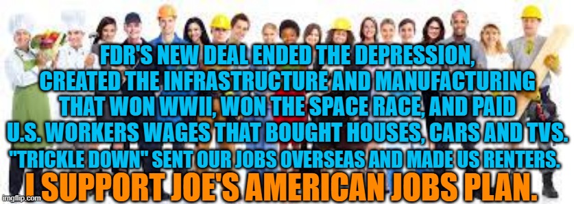 Clean Fuel For America's Economic Engine. | FDR'S NEW DEAL ENDED THE DEPRESSION, CREATED THE INFRASTRUCTURE AND MANUFACTURING THAT WON WWII, WON THE SPACE RACE, AND PAID U.S. WORKERS WAGES THAT BOUGHT HOUSES, CARS AND TVS. "TRICKLE DOWN" SENT OUR JOBS OVERSEAS AND MADE US RENTERS. I SUPPORT JOE'S AMERICAN JOBS PLAN. | image tagged in politics | made w/ Imgflip meme maker