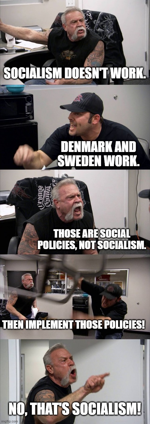 American Chopper Argument Meme | SOCIALISM DOESN'T WORK. DENMARK AND SWEDEN WORK. THOSE ARE SOCIAL POLICIES, NOT SOCIALISM. THEN IMPLEMENT THOSE POLICIES! NO, THAT'S SOCIALISM! | image tagged in memes,american chopper argument,PoliticalHumor | made w/ Imgflip meme maker