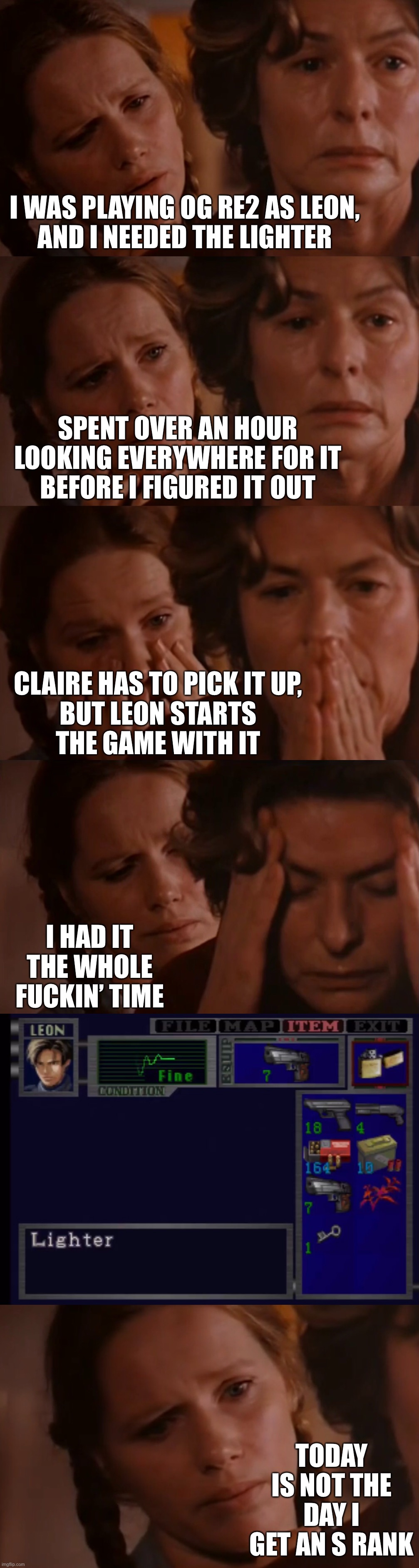 I WAS PLAYING OG RE2 AS LEON,
AND I NEEDED THE LIGHTER; SPENT OVER AN HOUR LOOKING EVERYWHERE FOR IT
BEFORE I FIGURED IT OUT; CLAIRE HAS TO PICK IT UP,
BUT LEON STARTS
THE GAME WITH IT; I HAD IT THE WHOLE FUCKIN’ TIME; TODAY IS NOT THE DAY I GET AN S RANK | image tagged in residentevil | made w/ Imgflip meme maker