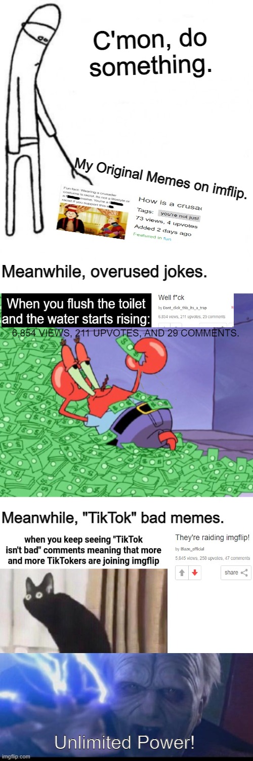 C'mon, do something. My Original Memes on imflip. Meanwhile, overused jokes. 6,854 VIEWS, 211 UPVOTES, AND 29 COMMENTS. Meanwhile, "TikTok" bad memes. Unlimited Power! | image tagged in c'mon do something,mr krabs money,tiktok,normies,imgflip,popular | made w/ Imgflip meme maker