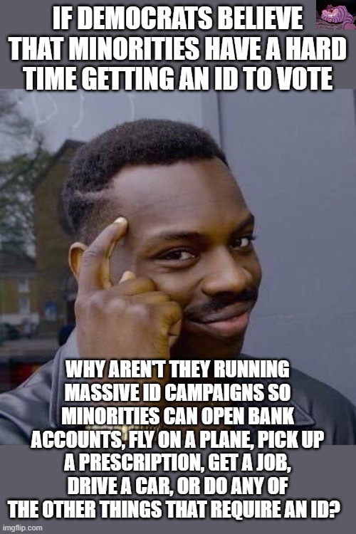 The Democrats run massive get-out and vote campaigns but never get an id campaign. | IF DEMOCRATS BELIEVE THAT MINORITIES HAVE A HARD TIME GETTING AN ID TO VOTE; WHY AREN'T THEY RUNNING MASSIVE ID CAMPAIGNS SO MINORITIES CAN OPEN BANK ACCOUNTS, FLY ON A PLANE, PICK UP A PRESCRIPTION, GET A JOB, DRIVE A CAR, OR DO ANY OF THE OTHER THINGS THAT REQUIRE AN ID? | image tagged in thinking black guy | made w/ Imgflip meme maker