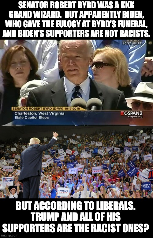 Now who's the Racist here? | SENATOR ROBERT BYRD WAS A KKK GRAND WIZARD.  BUT APPARENTLY BIDEN, WHO GAVE THE EULOGY AT BYRD'S FUNERAL, AND BIDEN'S SUPPORTERS ARE NOT RACISTS. BUT ACCORDING TO LIBERALS. TRUMP AND ALL OF HIS SUPPORTERS ARE THE RACIST ONES? | image tagged in trump rally | made w/ Imgflip meme maker