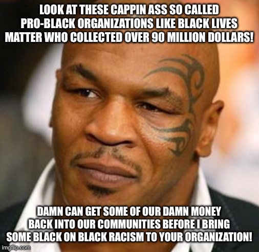 Fake black organizations! | LOOK AT THESE CAPPIN ASS SO CALLED PRO-BLACK ORGANIZATIONS LIKE BLACK LIVES MATTER WHO COLLECTED OVER 90 MILLION DOLLARS! DAMN CAN GET SOME OF OUR DAMN MONEY BACK INTO OUR COMMUNITIES BEFORE I BRING SOME BLACK ON BLACK RACISM TO YOUR ORGANIZATION! | image tagged in memes,disappointed tyson | made w/ Imgflip meme maker