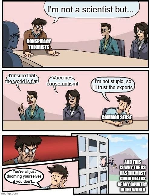 Boardroom Meeting Suggestion Meme | I'm not a scientist but... CONSPIRACY
THEORISTS; I'm sure that the world is flat! Vaccines cause autism! I'm not stupid, so I'll trust the experts. COMMON SENSE; AND THIS IS WHY THE US HAS THE MOST COVID DEATHS OF ANY COUNTRY 
IN THE WORLD; You're all just dooming yourselves if you don't... | image tagged in memes,boardroom meeting suggestion | made w/ Imgflip meme maker