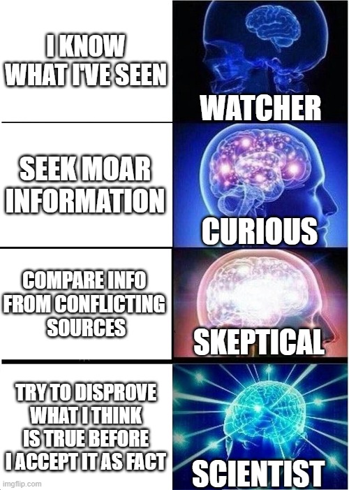 Expanding Brain | I KNOW WHAT I'VE SEEN; WATCHER; SEEK MOAR INFORMATION; CURIOUS; COMPARE INFO 
FROM CONFLICTING 
SOURCES; SKEPTICAL; TRY TO DISPROVE WHAT I THINK IS TRUE BEFORE I ACCEPT IT AS FACT; SCIENTIST | image tagged in memes,expanding brain | made w/ Imgflip meme maker