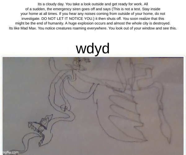 Yes, in an AU I made he caused an apocalypse. (theres also mutated versions of creatures from other franchises* | Its a cloudy day. You take a look outside and get ready for work. All of a sudden, the emergency siren goes off and says (This is not a test. Stay inside your home at all times. If you hear any noises coming from outside of your home, do not investigate. DO NOT LET IT NOTICE YOU.} it then shuts off. You soon realize that this might be the end of humanity. A huge explosion occurs and almost the whole city is destroyed. Its like Mad Max. You notice creatures roaming everywhere. You look out of your window and see this. wdyd | made w/ Imgflip meme maker