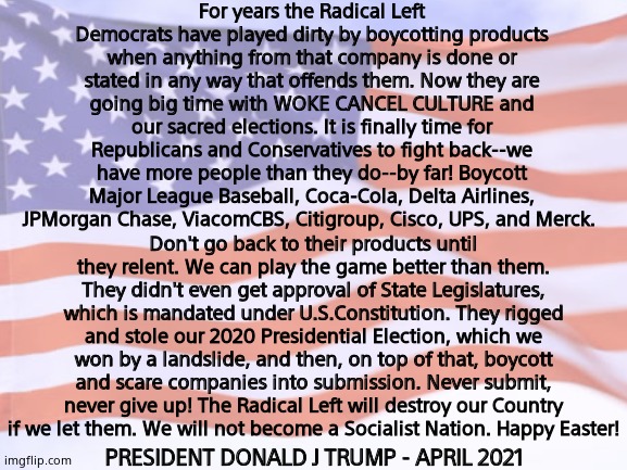 A message from President Donald Trump. | For years the Radical Left Democrats have played dirty by boycotting products when anything from that company is done or stated in any way that offends them. Now they are going big time with WOKE CANCEL CULTURE and our sacred elections. It is finally time for Republicans and Conservatives to fight back--we have more people than they do--by far! Boycott Major League Baseball, Coca-Cola, Delta Airlines, JPMorgan Chase, ViacomCBS, Citigroup, Cisco, UPS, and Merck. Don't go back to their products until they relent. We can play the game better than them. They didn't even get approval of State Legislatures, which is mandated under U.S.Constitution. They rigged and stole our 2020 Presidential Election, which we won by a landslide, and then, on top of that, boycott and scare companies into submission. Never submit, never give up! The Radical Left will destroy our Country if we let them. We will not become a Socialist Nation. Happy Easter! PRESIDENT DONALD J TRUMP - APRIL 2021 | image tagged in memes,president trump,boycott,left,happy easter,political meme | made w/ Imgflip meme maker