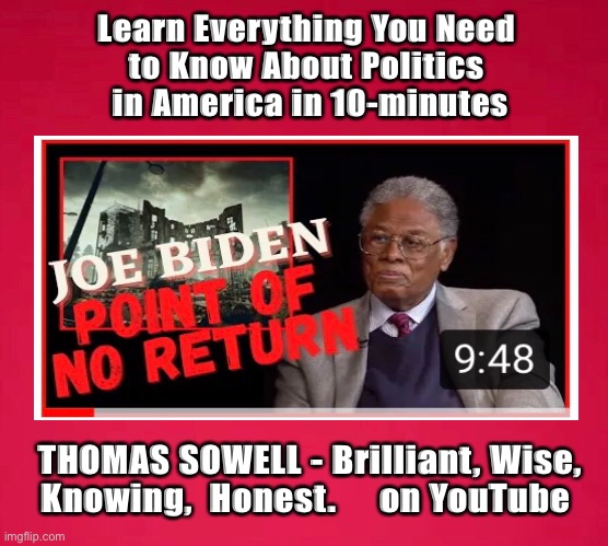 TOM - ain’t no Uncle        •       <neverwoke> | Learn Everything You Need 
to Know About Politics 
in America in 10-minutes; THOMAS SOWELL - Brilliant, Wise,
Knowing,  Honest.     on YouTube | image tagged in thomas sowell,conservative,smartest man i know,the truth,watch his youtube videos | made w/ Imgflip meme maker