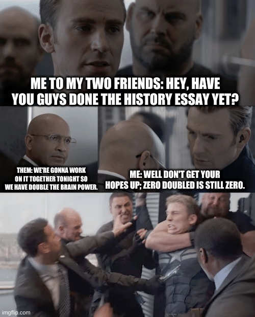 Captain America elevator | ME TO MY TWO FRIENDS: HEY, HAVE YOU GUYS DONE THE HISTORY ESSAY YET? ME: WELL DON'T GET YOUR HOPES UP; ZERO DOUBLED IS STILL ZERO. THEM: WE'RE GONNA WORK ON IT TOGETHER TONIGHT SO WE HAVE DOUBLE THE BRAIN POWER. | image tagged in captain america elevator | made w/ Imgflip meme maker