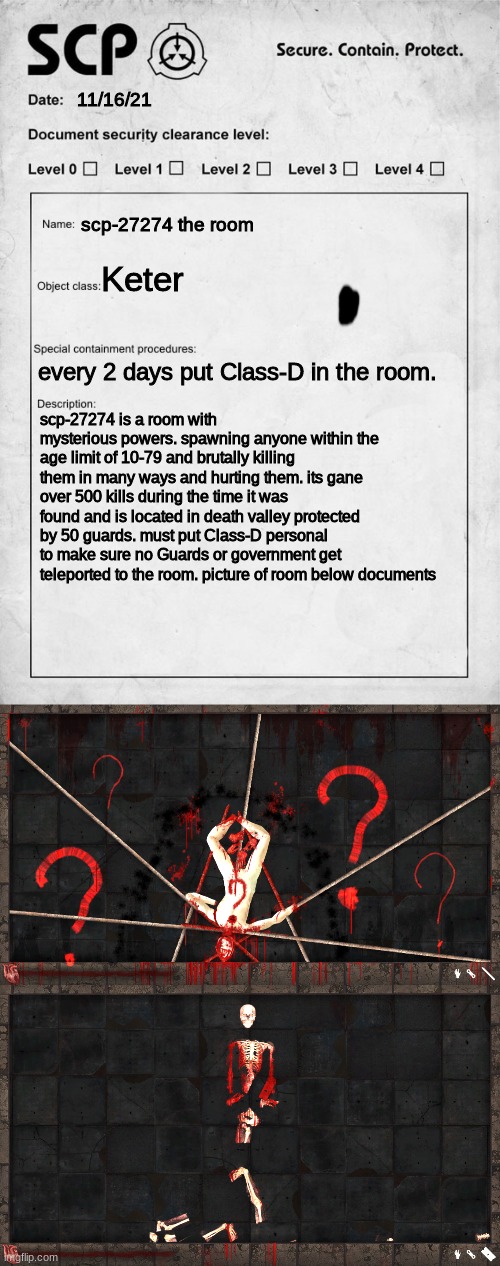 scp-27274 | 11/16/21; scp-27274 the room; Keter; every 2 days put Class-D in the room. scp-27274 is a room with mysterious powers. spawning anyone within the age limit of 10-79 and brutally killing them in many ways and hurting them. its gane over 500 kills during the time it was found and is located in death valley protected by 50 guards. must put Class-D personal to make sure no Guards or government get teleported to the room. picture of room below documents | image tagged in scp document,scp,creepy,horrifying,27274 | made w/ Imgflip meme maker