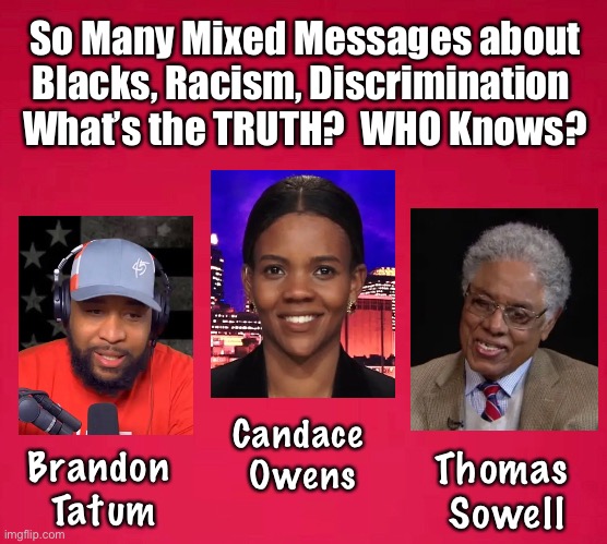 TESTIFY!         <neverwoke> | So Many Mixed Messages about
Blacks, Racism, Discrimination 
What’s the TRUTH?  WHO Knows? Candace 
Owens; Brandon 
Tatum; Thomas 
Sowell | image tagged in thomas sowell,candace owens,b tatum,speak truth,democrats,tell it like it is | made w/ Imgflip meme maker