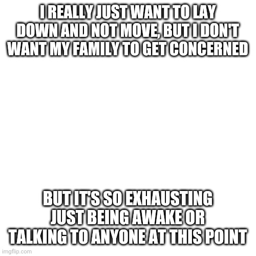 Blank Transparent Square | I REALLY JUST WANT TO LAY DOWN AND NOT MOVE, BUT I DON'T WANT MY FAMILY TO GET CONCERNED; BUT IT'S SO EXHAUSTING JUST BEING AWAKE OR TALKING TO ANYONE AT THIS POINT | image tagged in memes,blank transparent square | made w/ Imgflip meme maker