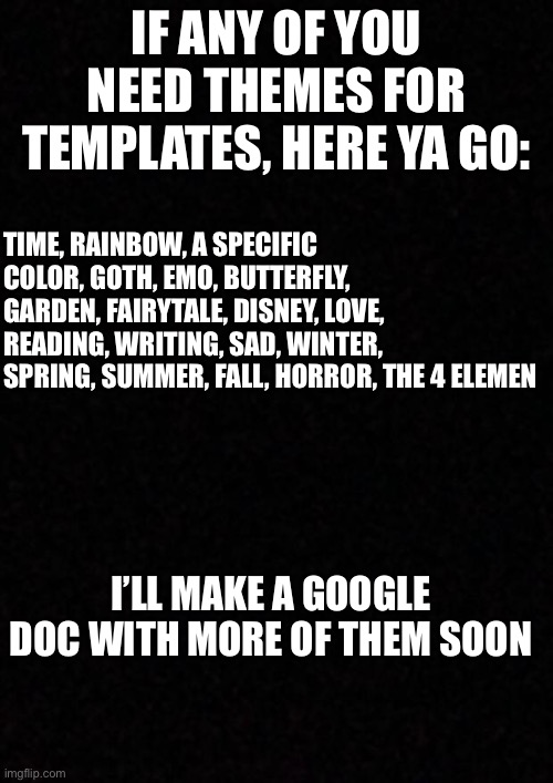 :) | IF ANY OF YOU NEED THEMES FOR TEMPLATES, HERE YA GO:; TIME, RAINBOW, A SPECIFIC COLOR, GOTH, EMO, BUTTERFLY, GARDEN, FAIRYTALE, DISNEY, LOVE, READING, WRITING, SAD, WINTER, SPRING, SUMMER, FALL, HORROR, THE 4 ELEMEN; I’LL MAKE A GOOGLE DOC WITH MORE OF THEM SOON | image tagged in blank | made w/ Imgflip meme maker