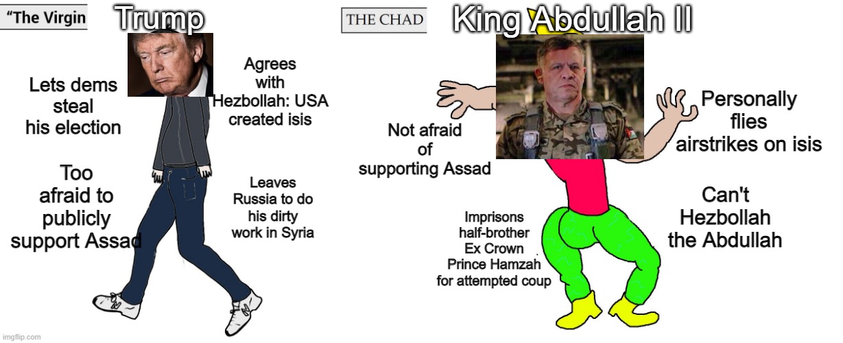 Virgin Trump Chad Abdullah II | Trump; King Abdullah II; Agrees with Hezbollah: USA created isis; Lets dems steal his election; Personally flies airstrikes on isis; Not afraid of supporting Assad; Too afraid to publicly support Assad; Can't Hezbollah the Abdullah; Leaves Russia to do his dirty work in Syria; Imprisons half-brother Ex Crown Prince Hamzah for attempted coup | image tagged in virgin and chad | made w/ Imgflip meme maker