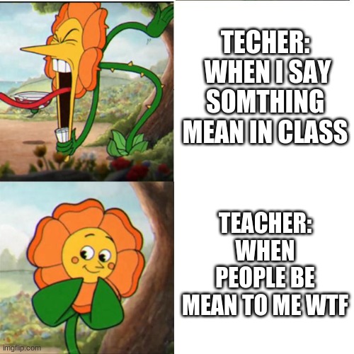 THIS IS SO TRUE | TECHER:  WHEN I SAY SOMTHING MEAN IN CLASS; TEACHER: WHEN PEOPLE BE MEAN TO ME WTF | image tagged in cuphead flower,so true memes | made w/ Imgflip meme maker