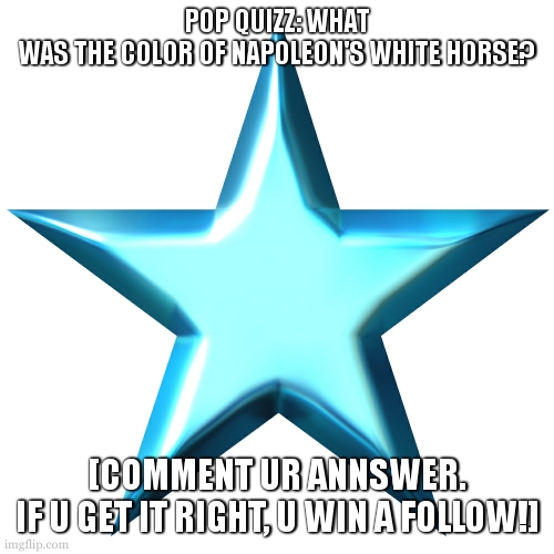just do it | POP QUIZZ: WHAT WAS THE COLOR OF NAPOLEON'S WHITE HORSE? [COMMENT UR ANNSWER. IF U GET IT RIGHT, U WIN A FOLLOW!] | image tagged in quizz | made w/ Imgflip meme maker