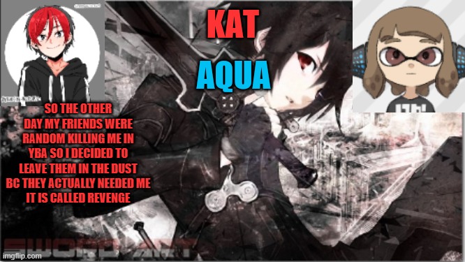 katxaqua | SO THE OTHER DAY MY FRIENDS WERE RANDOM KILLING ME IN YBA SO I DECIDED TO LEAVE THEM IN THE DUST BC THEY ACTUALLY NEEDED ME
IT IS CALLED REVENGE | image tagged in katxaqua | made w/ Imgflip meme maker