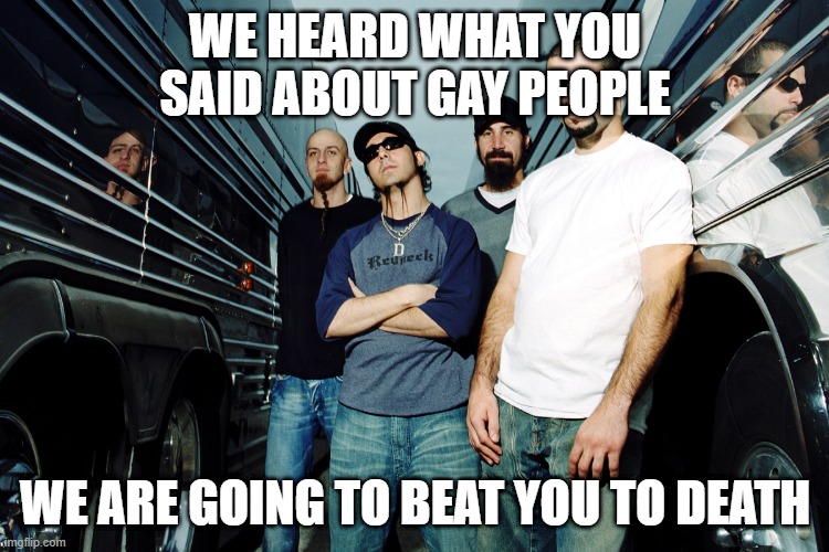 SOAD says gay rights | WE HEARD WHAT YOU SAID ABOUT GAY PEOPLE; WE ARE GOING TO BEAT YOU TO DEATH | image tagged in soad,system of a down | made w/ Imgflip meme maker