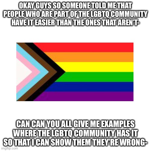 I’ll show them | OKAY GUYS SO SOMEONE TOLD ME THAT PEOPLE WHO ARE PART OF THE LGBTQ COMMUNITY HAVE IT EASIER THAN THE ONES THAT AREN’T-; CAN CAN YOU ALL GIVE ME EXAMPLES WHERE THE LGBTQ COMMUNITY HAS IT SO THAT I CAN SHOW THEM THEY’RE WRONG- | image tagged in memes,blank transparent square | made w/ Imgflip meme maker