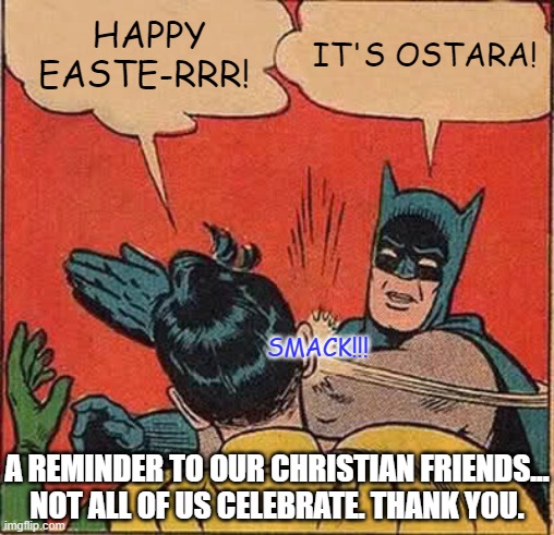 Batman Slapping Robin | HAPPY EASTE-RRR! IT'S OSTARA! SMACK!!! A REMINDER TO OUR CHRISTIAN FRIENDS... NOT ALL OF US CELEBRATE. THANK YOU. | image tagged in memes,batman slapping robin,easter | made w/ Imgflip meme maker