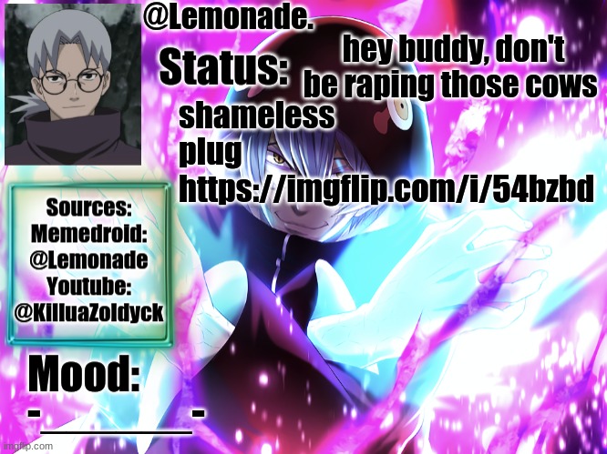 https://imgflip.com/i/54bzbd | hey buddy, don't be raping those cows; shameless plug
https://imgflip.com/i/54bzbd; -______- | image tagged in lemonades kabuto yakushi temp | made w/ Imgflip meme maker