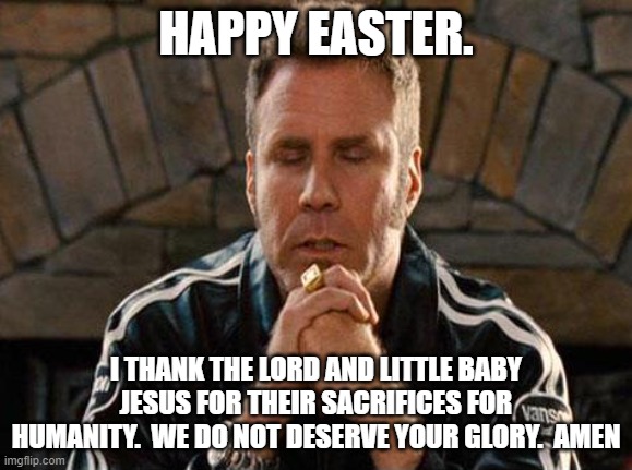 Ricky Bobby Praying | HAPPY EASTER. I THANK THE LORD AND LITTLE BABY JESUS FOR THEIR SACRIFICES FOR HUMANITY.  WE DO NOT DESERVE YOUR GLORY.  AMEN | image tagged in ricky bobby praying | made w/ Imgflip meme maker