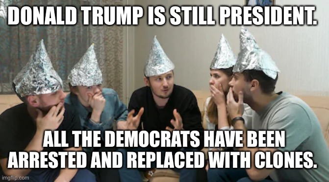 Tin foil hat gang | DONALD TRUMP IS STILL PRESIDENT. ALL THE DEMOCRATS HAVE BEEN ARRESTED AND REPLACED WITH CLONES. | image tagged in tin foil hat gang | made w/ Imgflip meme maker