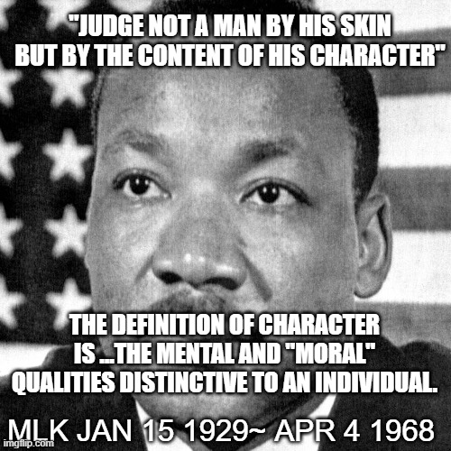 mlk | "JUDGE NOT A MAN BY HIS SKIN BUT BY THE CONTENT OF HIS CHARACTER"; THE DEFINITION OF CHARACTER IS ...THE MENTAL AND "MORAL" QUALITIES DISTINCTIVE TO AN INDIVIDUAL. MLK JAN 15 1929~ APR 4 1968 | image tagged in martin luther king jr | made w/ Imgflip meme maker