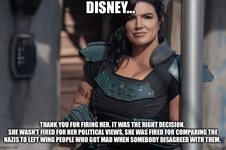 Gina Carano | DISNEY... THANK YOU FOR FIRING HER. IT WAS THE RIGHT DECISION. 
SHE WASN’T FIRED FOR HER POLITICAL VIEWS, SHE WAS FIRED FOR COMPARING THE NAZIS TO LEFT WING PEOPLE WHO GOT MAD WHEN SOMEBODY DISAGREED WITH THEM. | image tagged in gina carano | made w/ Imgflip meme maker