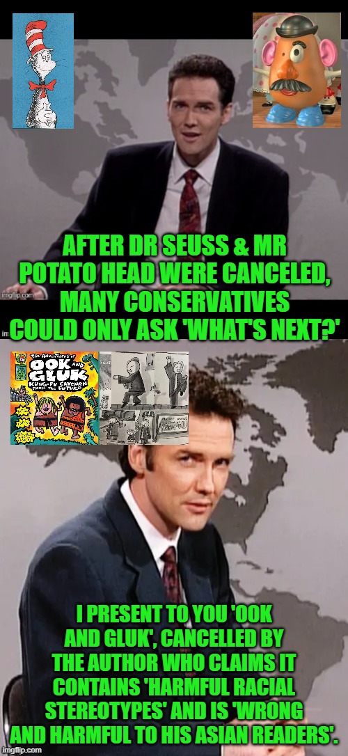 It's like deja vu all over again! | AFTER DR SEUSS & MR POTATO HEAD WERE CANCELED, MANY CONSERVATIVES COULD ONLY ASK 'WHAT'S NEXT?'; I PRESENT TO YOU 'OOK AND GLUK', CANCELLED BY THE AUTHOR WHO CLAIMS IT CONTAINS 'HARMFUL RACIAL STEREOTYPES' AND IS 'WRONG AND HARMFUL TO HIS ASIAN READERS'. | image tagged in norm mcdonald weekend update,cancel culture,dr seuss,mr potato head | made w/ Imgflip meme maker