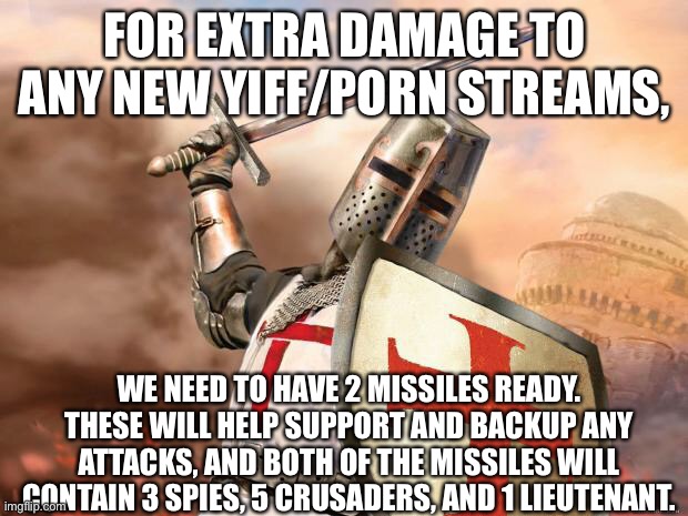 Missiles are being prepared at the moment, ask in the comments if you want more info. | FOR EXTRA DAMAGE TO ANY NEW YIFF/PORN STREAMS, WE NEED TO HAVE 2 MISSILES READY. THESE WILL HELP SUPPORT AND BACKUP ANY ATTACKS, AND BOTH OF THE MISSILES WILL CONTAIN 3 SPIES, 5 CRUSADERS, AND 1 LIEUTENANT. | image tagged in crusader | made w/ Imgflip meme maker