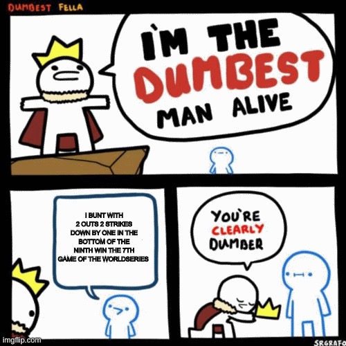 I'm the dumbest man alive | I BUNT WITH 2 OUTS 2 STRIKES DOWN BY ONE IN THE BOTTOM OF THE NINTH WIN THE 7TH GAME OF THE WORLDSERIES | image tagged in i'm the dumbest man alive | made w/ Imgflip meme maker