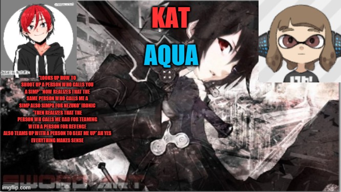 katxaqua | *LOOKS UP HOW TO SHOOT UP A PERSON WHO CALLS YOU A SIMP* *NOW REALIZES THAT THE SAME PERSON WHO CALLS ME A SIMP ALSO SIMPS FOR NEZUKO* IRONIC
*THEN REALIZES THAT THE PERSON WH CALLS ME BAD FOR TEAMING WITH A PERSON FOR REVENGE ALSO TEAMS UP WITH A PERSON TO BEAT ME UP* AH YES
EVERYTHING MAKES SENSE | image tagged in katxaqua | made w/ Imgflip meme maker