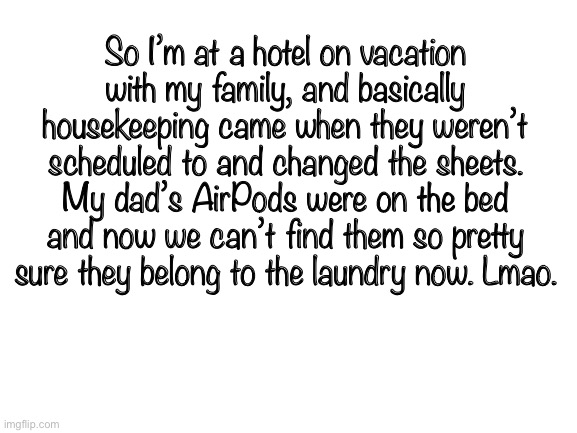 :) | So I’m at a hotel on vacation with my family, and basically housekeeping came when they weren’t scheduled to and changed the sheets. My dad’s AirPods were on the bed and now we can’t find them so pretty sure they belong to the laundry now. Lmao. | image tagged in blank white template | made w/ Imgflip meme maker