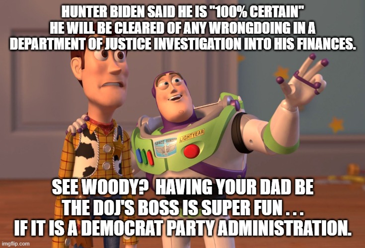 It's NEVER corruption if you are the son of a Democrat politician: | HUNTER BIDEN SAID HE IS "100% CERTAIN" HE WILL BE CLEARED OF ANY WRONGDOING IN A DEPARTMENT OF JUSTICE INVESTIGATION INTO HIS FINANCES. SEE WOODY?  HAVING YOUR DAD BE THE DOJ'S BOSS IS SUPER FUN . . . IF IT IS A DEMOCRAT PARTY ADMINISTRATION. | image tagged in memes,x x everywhere | made w/ Imgflip meme maker