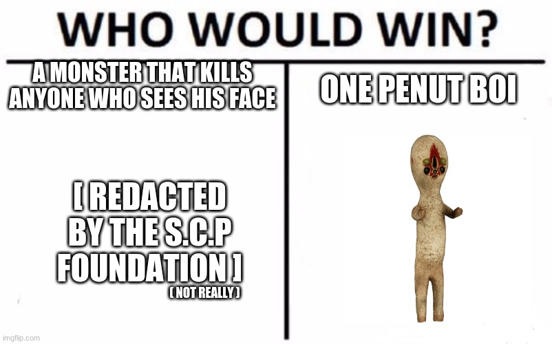 Who Would Win? | A MONSTER THAT KILLS ANYONE WHO SEES HIS FACE; ONE PENUT BOI; [ REDACTED BY THE S.C.P FOUNDATION ]; ( NOT REALLY ) | image tagged in memes,who would win | made w/ Imgflip meme maker