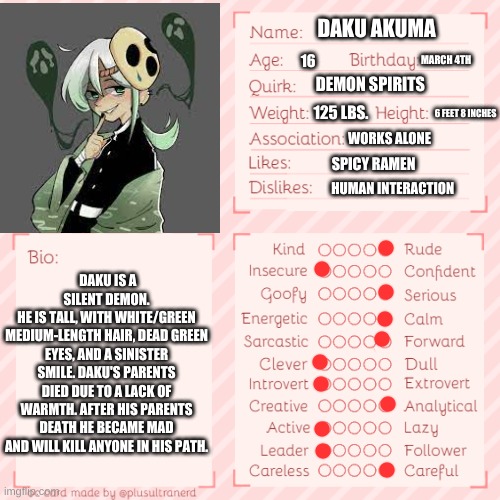 incase you were wandering what Daku Akuma means it means dark demon in Japanese, also if you are wandering why dec 4 was so spec | DAKU AKUMA; MARCH 4TH; 16; DEMON SPIRITS; 125 LBS. 6 FEET 8 INCHES; WORKS ALONE; SPICY RAMEN; HUMAN INTERACTION; DAKU IS A SILENT DEMON.
HE IS TALL, WITH WHITE/GREEN MEDIUM-LENGTH HAIR, DEAD GREEN EYES, AND A SINISTER SMILE. DAKU'S PARENTS DIED DUE TO A LACK OF WARMTH. AFTER HIS PARENTS DEATH HE BECAME MAD AND WILL KILL ANYONE IN HIS PATH. | made w/ Imgflip meme maker