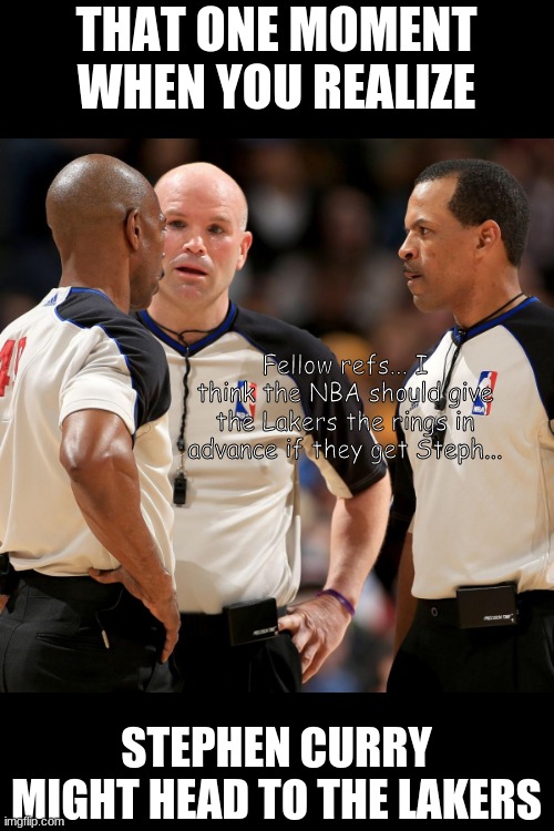 Imagine how dominant it'll be | THAT ONE MOMENT WHEN YOU REALIZE; Fellow refs... I think the NBA should give the Lakers the rings in advance if they get Steph... STEPHEN CURRY MIGHT HEAD TO THE LAKERS | image tagged in nba refs,stephen curry,lakers,lebron james,referee | made w/ Imgflip meme maker